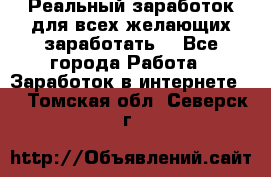 Реальный заработок для всех желающих заработать. - Все города Работа » Заработок в интернете   . Томская обл.,Северск г.